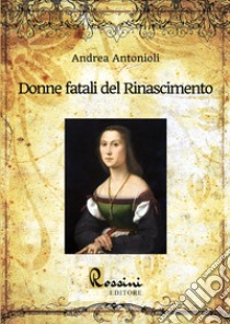 Donne fatali del Rinascimento. Le grandi donne italiane ed europee che hanno fatto la Storia libro di Antonioli Andrea