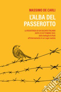 L'alba del passerotto. La resistenza di un soldato italiano dopo l'8 settembre 1943: dalla battaglia di Rodi all'internamento in un lager nazista libro di De Carli Massimo