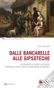 Dalle bancarelle alle gipsoteche. I figurinai di gesso lucchesi riproduttori d'arte e ispiratori di artisti libro di Micheletti Bruno