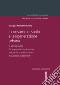 Il consumo di suolo e la rigenerazione urbana. La salvaguardia di una matrice ambientale mediante uno strumento di sviluppo sostenibile libro di Primerano Giuseppe Andrea