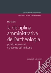 La disciplina amministrativa dell'archeologia. Politiche culturali e governo del territorio libro di Gardini Silia