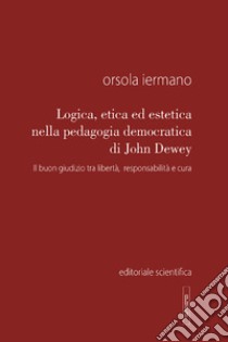 Logica, etica ed estetica nella pedagogia democratica di John Dewey. Il buon giudizio tra libertà, responsabilità e cura libro di Iermano Orsola