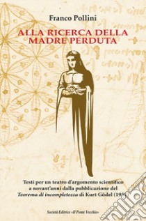 Alla ricerca della madre perduta. Testi per un teatro d'argomento scientifico a novant'anni dalla pubblicazione del Teorema di incompletezza di Kurt Gödel (1931) libro di Pollini Franco