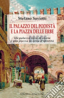 Il palazzo del podestà e la piazza delle erbe. Un palazzo ricco di storia e una piazza in cerca d'identità libro di Saviotti Stefano