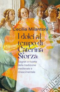 I dolci al tempo di Caterina Sforza. Segreti e ricette della tradizione medievale e rinascimentale libro di Milantoni Cecilia