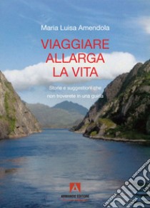 Viaggiare allarga la vita. Storie e suggestioni che non troverete in una guida libro di Amendola Maria Luisa