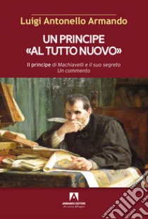 Un principe «al tutto nuovo». Il principe di Machiavelli e il suo segreto. Un commento libro di Armando Luigi Antonello