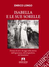 Isabella e le sue sorelle. Donne di ieri e di oggi nella morsa dell'ignoranza, del pregiudizio, del fanatismo libro di Longo Enrico