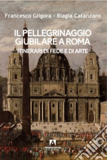 Il pellegrinaggio giubilare a Roma. Itinerari di fede e di arte libro di Gligora Francesco; Catanzaro Biagia