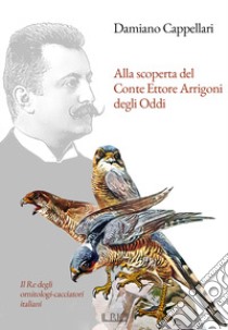 Alla scoperta del Conte Ettore Arrigoni degli Oddi. Il Re degli ornitologi-cacciatori italiani libro di Cappellari Damiano