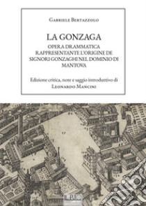 La Gonzaga. Opera drammatica rappresentante l'origine de Signori Gonzaghi nel dominio di Mantova libro di Bertazzolo Gabriele; Mancini L. (cur.)