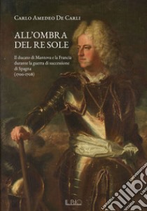 All'ombra del Re Sole. Il ducato di Mantova e la Francia durante la guerra di successione di Spagna (1700-1708) libro di De Carli Carlo Amedeo