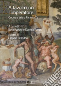 A tavola con l'imperatore. Cucina e arte a Palazzo Te libro di Pelladoni Claudio; Perfetti I. (cur.); Ferrari D. (cur.)