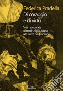 Di coraggio e di virtù. Vite raccontate di madri, figlie, spose alla corte dei Gonzaga libro di Pradella Federica