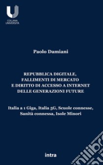 Repubblica digitale, fallimenti di mercato e diritto di accesso a Internet delle generazioni future. Italia a 1 Giga, Italia 5G, Scuole connesse, Sanità connessa, Isole Minori libro di Damiani Paolo