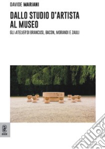 Dallo studio d'artista al museo. Gli «atelier» di Brancusi, Bacon, Morandi e Zauli libro di Mariani Davide