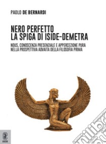 Nero perfetto. La spiga di Iside-Demetra. Nous, conoscenza presenziale e appercezione pura nella prospettiva advaita della filosofia prima libro di De Bernardi Paolo