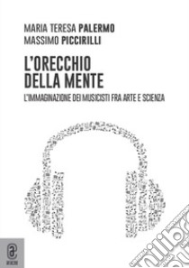 L'orecchio della mente. L'immaginazione dei musicisti fra arte e scienza libro di Piccirilli Massimo; Palermo Maria Teresa