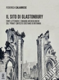 Il sito di Glastonbury. Fonti letterarie e indagini archeologiche sul «primo» contesto cristiano di Britannia libro di Calabrese Federica