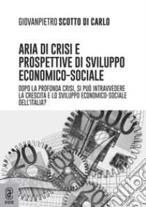 Aria di crisi e prospettive di sviluppo economico-sociale. Dopo la profonda crisi, si può intravedere la crescita e lo sviluppo economico-sociale dell'Italia? libro di Scotto di Carlo Giovanpietro