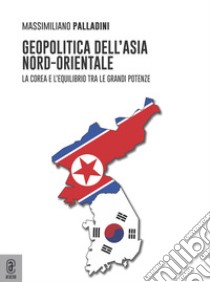 Geopolitica dell'Asia nord-orientale. La Corea e l'equilibrio tra le grandi potenze libro di Palladini Massimiliano