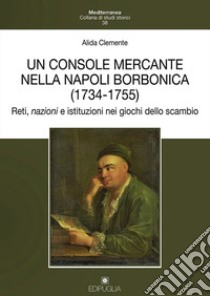 Un console mercante nella Napoli borbonica (1734-1755). Reti, nazioni e istituzioni nei giochi dello scambio libro di Clemente Alida