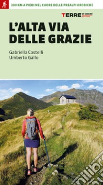 L'Alta Via delle Grazie. 300 km a piedi nel cuore delle Alpi Orobie libro di Castelli Gabriella