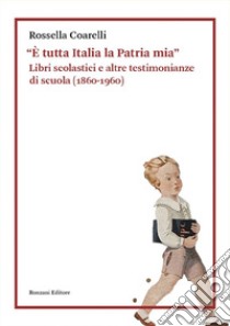 «È tutta Italia la Patria mia». Libri scolastici e altre testimonianze di scuola (1860-1960) libro di Coarelli Rossella