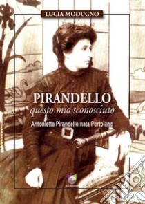 Pirandello questo mio sconosciuto. Antonietta Pirandello nata Portolano libro di Modugno Lucia