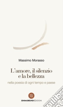 L'amore, il silenzio e la bellezza nella poesia di ogni tempo e paese libro di Morasso Massimo