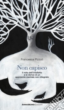 Non capisco. Il mito dell'intelletto e le derive di un approccio mentale non integrato libro di Pizzuti Francesca