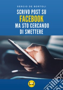 Scrivo post su Facebook ma sto cercando di smettere libro di De Bortoli Sergio