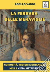 La Ferrara delle meraviglie. Curiosità, misteri e stranezze nella città metafisica libro di Vanni Adello