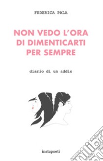 Non vedo l'ora di dimenticarti per sempre. Diario di un addio libro di Pala Federica