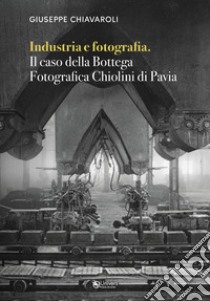 Industria e fotografia. Il caso della Bottega fotografica Chiolini di Pavia libro di Chiavaroli Giuseppe