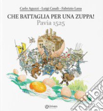 Che battaglia per una zuppa! Pavia 1525. Dove si parla di storia, cultura, leggende, cucina e poesia di un piatto storico pavese e di tanto altro libro di Aguzzi Carlo; Casali Luigi; Lana Fabrizio