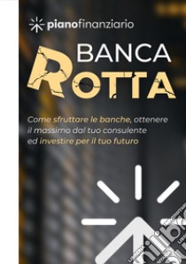 Banca rotta. Come sfruttare le banche, ottenere il massimo dal tuo consulente ed investire sul tuo futuro libro