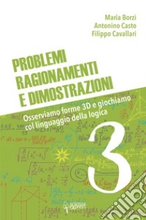 Problemi, ragionamenti e dimostrazioni. Osserviamo forme 3D e giochiamo col linguaggio della logica. Vol. 3 libro di Borzì Maria; Casto Antonino; Cavallari Filippo