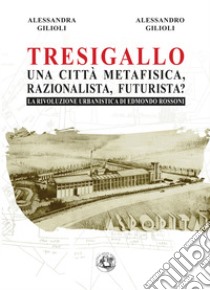 Tresigallo una città metafisica, razionalista, futurista? La rivoluzione urbanistica di Edmondo Rossoni libro di Gilioli Alessandra; Gilioli Alessandro