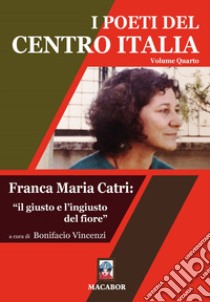 I poeti del centro Italia. Vol. 4: Franca Maria Catri: «il giusto e l'ingiusto del fiore» libro di Vincenzi B. (cur.)