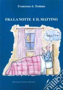 Fra la notte e il mattino libro di Troiano Francesco A.