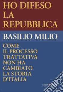 Ho difeso la Repubblica. Come il processo trattativa non ha cambiato la storia d'Italia libro di Milio Basilio