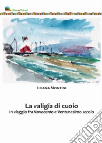 La valigia di cuoio. In viaggio fra Novecento e Ventunesimo secolo libro di Montini Ileana