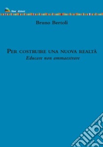 Per costruire una nuova realtà. Educare non ammaestrare libro di Bertoli Bruno