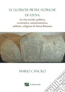 Le gloriose pietre storiche di Atena. La vita sociale, politica, economica, amministrativa, militare, religiosa di Atena Romana libro di Cancro Mario