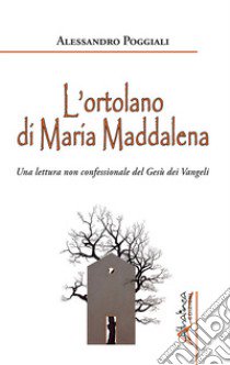 L'ortolano di Maria Maddalena. Una lettura non confessionale del Gesù dei Vangeli libro di Poggiali Alessandro