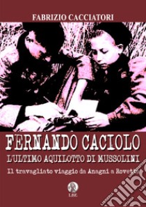 Fernando Caciolo l'ultimo aquilotto di Mussolini. Il travagliato viaggio da Anagni a Rovetta libro di Cacciatori Fabrizio