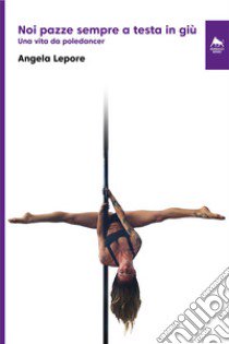 Noi pazze sempre a testa in giù. Una vita da poledancer. Ediz. integrale libro di Lepore Angela