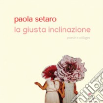 La giusta inclinazione. Poesie e collages libro di Setaro Paola