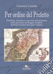 Per ordine del Prefetto. Problemi, iniziative e governo del territorio nella provincia di Reggio Calabria durante la prima fase post-unitaria libro di Cataldo Vincenzo